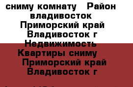 сниму комнату › Район ­ владивосток - Приморский край, Владивосток г. Недвижимость » Квартиры сниму   . Приморский край,Владивосток г.